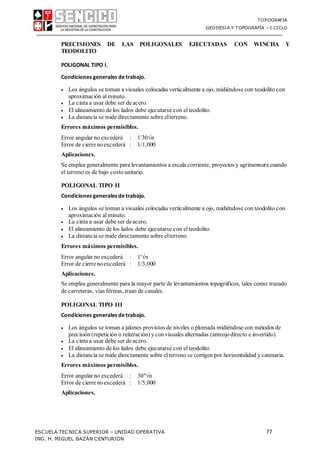TOPOGRAFIA
GEODESIA Y TOPOGRAFÍA – I CICLO
ESCUELA TECNICA SUPERIOR – UNIDAD OPERATIVA 77
ING. H. MIGUEL BAZÁN CENTURIÓN
PRECISIONES DE LAS POLIGONALES EJECUTADAS CON WINCHA Y
TEODOLITO
POLIGONAL TIPO I.
Condiciones generales detrabajo.
 Los ángulos se toman a visuales colocadas verticalmente a ojo, midiéndose con teodolito con
aproximación al minuto.
 La cinta a usar debe ser deacero.
 El alineamiento de los lados debe ejecutarse con el teodolito.
 La distancia se mide directamente sobre elterreno.
Errores máximos permisibles.
Error angular no excederá : 1'30n
Error de cierrenoexcederá : 1/1,000
Aplicaciones.
Se emplea generalmente para levantamientos a escala corriente, proyectos y agrimensura cuando
el terreno es de bajo costo unitario.
POLIGONAL TIPO II
Condiciones generales detrabajo.
 Los ángulos se toman a visuales colocadas verticalmente a ojo, midiéndose con teodolito con
aproximación al minuto.
 La cinta a usar debe ser deacero.
 El alineamiento de los lados debe ejecutarse con el teodolito.
 La distancia se mide directamente sobre elterreno.
Errores máximos permisibles.
Error angular no excederá : 1'n
Error de cierrenoexcederá : 1/3,000
Aplicaciones.
Se emplea generalmente para la mayor parte de levantamientos topográficos, tales como:trazado
de carreteras, vías férreas, trazo de canales.
POLIGONAL TIPO III
Condiciones generales detrabajo.
 Los ángulos se toman a jalones provistos de niveles o plomada midiéndose con métodos de
precisión (repetición o reiteración) yconvisuales alternadas (anteojodirecto e invertido).
 La cinta a usar debe ser deacero.
 El alineamiento de los lados debe ejecutarse con el teodolito.
 La distancia se mide directamente sobre el terreno se corrigen por horizontalidad ycatenaria.
Errores máximos permisibles.
Error angular no excederá : 30"n
Error de cierrenoexcederá : 1/5,000
Aplicaciones.
 