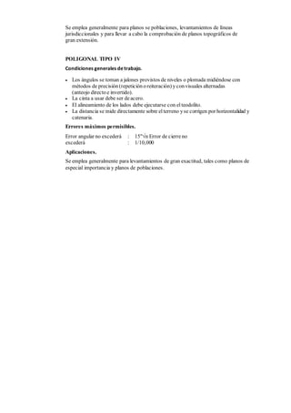 Se emplea generalmente para planos se poblaciones, levantamientos de líneas
jurisdiccionales y para llevar a cabo la comprobación de planos topográficos de
gran extensión.
POLIGONAL TIPO IV
Condiciones generales detrabajo.
 Los ángulos se toman a jalones provistos de niveles o plomada midiéndose con
métodos de precisión (repetición oreiteración) yconvisuales alternadas
(anteojo directo e invertido).
 La cinta a usar debe ser deacero.
 El alineamiento de los lados debe ejecutarse con el teodolito.
 La distancia se mide directamente sobre el terreno yse corrigen por horizontalidad y
catenaria.
Errores máximos permisibles.
Error angular no excederá : 15"n Error de cierreno
excederá : 1/10,000
Aplicaciones.
Se emplea generalmente para levantamientos de gran exactitud, tales como planos de
especial importancia y planos de poblaciones.
 