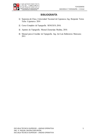 TOPOGRAFIA
GEODESIA Y TOPOGRAFÍA – I CICLO
ESCUELA TECNICA SUPERIOR – UNIDAD OPERATIVA 1
ING. H. MIGUEL BAZÁN CENTURIÓN
ESCUELA TÉCNICA SUPERIOR – UNIDAD OPERATIVA
BIBLIOGRAFÍA
1) Separatas de Clase, Universidad Nacional de Cajamarca. Ing. Benjamín Torres
Tafur. Cajamarca 2018
2) Curso Completo de Topografía. SENCICO, 2010.
3) Apuntes de Topografía. Manuel Zamarripa Medina, 2010.
4) Manual para el Auxiliar de Topografía. Ing. Joé Luis Ballesteros Matesanz.
2011
 