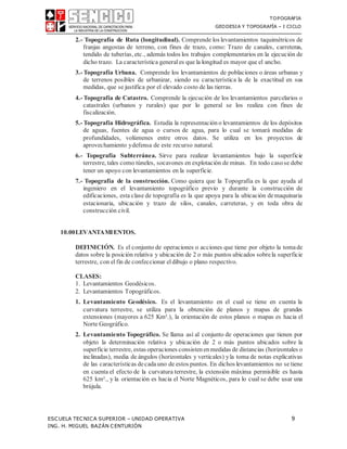 TOPOGRAFIA
GEODESIA Y TOPOGRAFÍA – I CICLO
ESCUELA TECNICA SUPERIOR – UNIDAD OPERATIVA 9
ING. H. MIGUEL BAZÁN CENTURIÓN
2.- Topografía de Ruta (longitudinal). Comprende los levantamientos taquimétricos de
franjas angostas de terreno, con fines de trazo, como: Trazo de canales, carreteras,
tendido de tuberías, etc., además todos los trabajos complementarios en la ejecución de
dicho trazo. La característica general es que la longitud es mayor que el ancho.
3.- Topografía Urbana. Comprende los levantamientos de poblaciones o áreas urbanas y
de terrenos posibles de urbanizar, siendo su característica la de la exactitud en sus
medidas, que se justifica por el elevado costo de las tierras.
4.- Topografía de Catastro. Comprende la ejecución de los levantamientos parcelarios o
catastrales (urbanos y rurales) que por lo general se los realiza con fines de
fiscalización.
5.- Topografía Hidrográfica. Estudia la representación o levantamientos de los depósitos
de aguas, fuentes de agua o cursos de agua, para lo cual se tomará medidas de
profundidades, volúmenes entre otros datos. Se utiliza en los proyectos de
aprovechamiento ydefensa de este recurso natural.
6.- Topografía Subterránea. Sirve para realizar levantamientos bajo la superficie
terrestre, tales como túneles, socavones en explotación de minas. En todo casose debe
tener un apoyo con levantamientos en la superficie.
7.- Topografía de la construcción. Como quiera que la Topografía es la que ayuda al
ingeniero en el levantamiento topográfico previo y durante la construcción de
edificaciones, esta clase de topografía es la que apoya para la ubicación demaquinaria
estacionaria, ubicación y trazo de silos, canales, carreteras, y en toda obra de
construcción civil.
10.00LEVANTAMIENTOS.
DEFINICIÓN. Es el conjunto de operaciones o acciones que tiene por objeto la tomade
datos sobre la posición relativa y ubicación de 2 o más puntos ubicados sobrela superficie
terrestre, con el fin de confeccionar el dibujo o plano respectivo.
CLASES:
1. Levantamientos Geodésicos.
2. Levantamientos Topográficos.
1. Levantamiento Geodésico. Es el levantamiento en el cual se tiene en cuenta la
curvatura terrestre, se utiliza para la obtención de planos y mapas de grandes
extensiones (mayores a 625 Km².), la orientación de estos planos o mapas es hacia el
Norte Geográfico.
2. Levantamiento Topográfico. Se llama así al conjunto de operaciones que tienen por
objeto la determinación relativa y ubicación de 2 o más puntos ubicados sobre la
superficie terrestre, estas operaciones consisten enmedidas de distancias (horizontales o
inclinadas), media de ángulos (horizontales y verticales) yla toma de notas explicativas
de las características decadauno de estos puntos. En dichos levantamientos no se tiene
en cuenta el efecto de la curvatura terrestre, la extensión máxima permisible es hasta
625 km²., y la orientación es hacia el Norte Magnéticos, para lo cual se debe usar una
brújula.
 