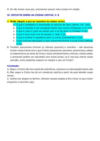 D. Se não temos essa paz, precisamos passar mais tempo em oração.
IV. REFLETIR SOBRE AS COISAS CERTAS. V. 8
A. Muita alegria e paz se resumem às coisas certas
a. O que é verdadeiro é encontrado na palavra de Deus (Salmo 119: 160);
b. O que é honroso é ser inculpável diante dos outros (Filipenses 2:14-15);
c. O que é certo é justo de acordo com a lei de Deus (2 Timóteo 3:16);
d. O que é puro está livre do pecado (1 João 3:3);
e. O que é amável é agradável para os outros (Colossenses 3:14);
f. O que é de boa reputação é o que nos permite brilhar a luz de Cristo (Mateus
5:16).
B. Também precisamos eliminar (o máximo possível) o contrário - não devemos
encher nossa mente com o que é falso, desprezível, perverso, pecaminoso, odioso
ou depreciativo ao nome de Cristo; nosso entretenimento, notícias, mídias sociais
e conversas podem ser saturados com essas coisas; se é isso que chama nossa
atenção, como podemos esperar ter alegria e paz em Cristo?
Conclusão:
A. Seguir a Cristo não nos isenta da turbulência, estresse e a preocupação desta vida
B. Mas seguir a Cristo nos dá um estado de espírito a partir do qual abordar essas
coisas.
C. Vamos nos alegrar no Senhor, oferecer nossas orações a Ele e focar no que é bom
enquanto o servimos aqui.
 