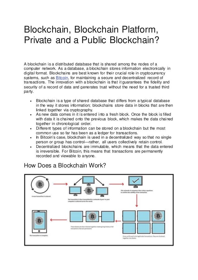 Blockchain, Blockchain Platform,
Private and a Public Blockchain?
A blockchain is a distributed database that is shared among the nodes of a
computer network. As a database, a blockchain stores information electronically in
digital format. Blockchains are best known for their crucial role in cryptocurrency
systems, such as Bitcoin, for maintaining a secure and decentralized record of
transactions. The innovation with a blockchain is that it guarantees the fidelity and
security of a record of data and generates trust without the need for a trusted third
party.
 Blockchain is a type of shared database that differs from a typical database
in the way it stores information; blockchains store data in blocks that are then
linked together via cryptography.
 As new data comes in it is entered into a fresh block. Once the block is filled
with data it is chained onto the previous block, which makes the data chained
together in chronological order.
 Different types of information can be stored on a blockchain but the most
common use so far has been as a ledger for transactions.
 In Bitcoin’s case, blockchain is used in a decentralized way so that no single
person or group has control—rather, all users collectively retain control.
 Decentralized blockchains are immutable, which means that the data entered
is irreversible. For Bitcoin, this means that transactions are permanently
recorded and viewable to anyone.
How Does a Blockchain Work?
 