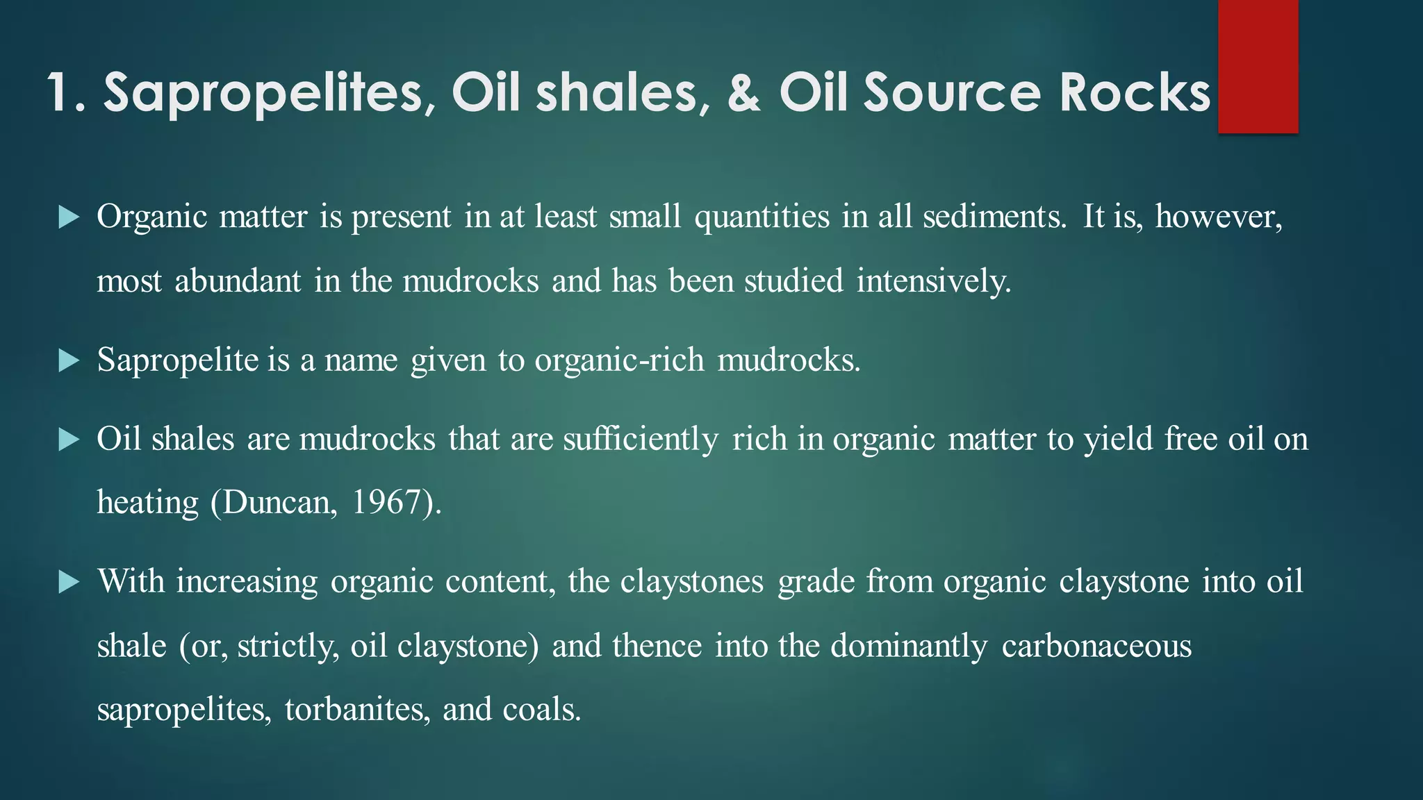 1. Sapropelites, Oil shales, & Oil Source Rocks
 Organic matter is present in at least small quantities in all sediments. It is, however,
most abundant in the mudrocks and has been studied intensively.
 Sapropelite is a name given to organic-rich mudrocks.
 Oil shales are mudrocks that are sufficiently rich in organic matter to yield free oil on
heating (Duncan, 1967).
 With increasing organic content, the claystones grade from organic claystone into oil
shale (or, strictly, oil claystone) and thence into the dominantly carbonaceous
sapropelites, torbanites, and coals.
 
