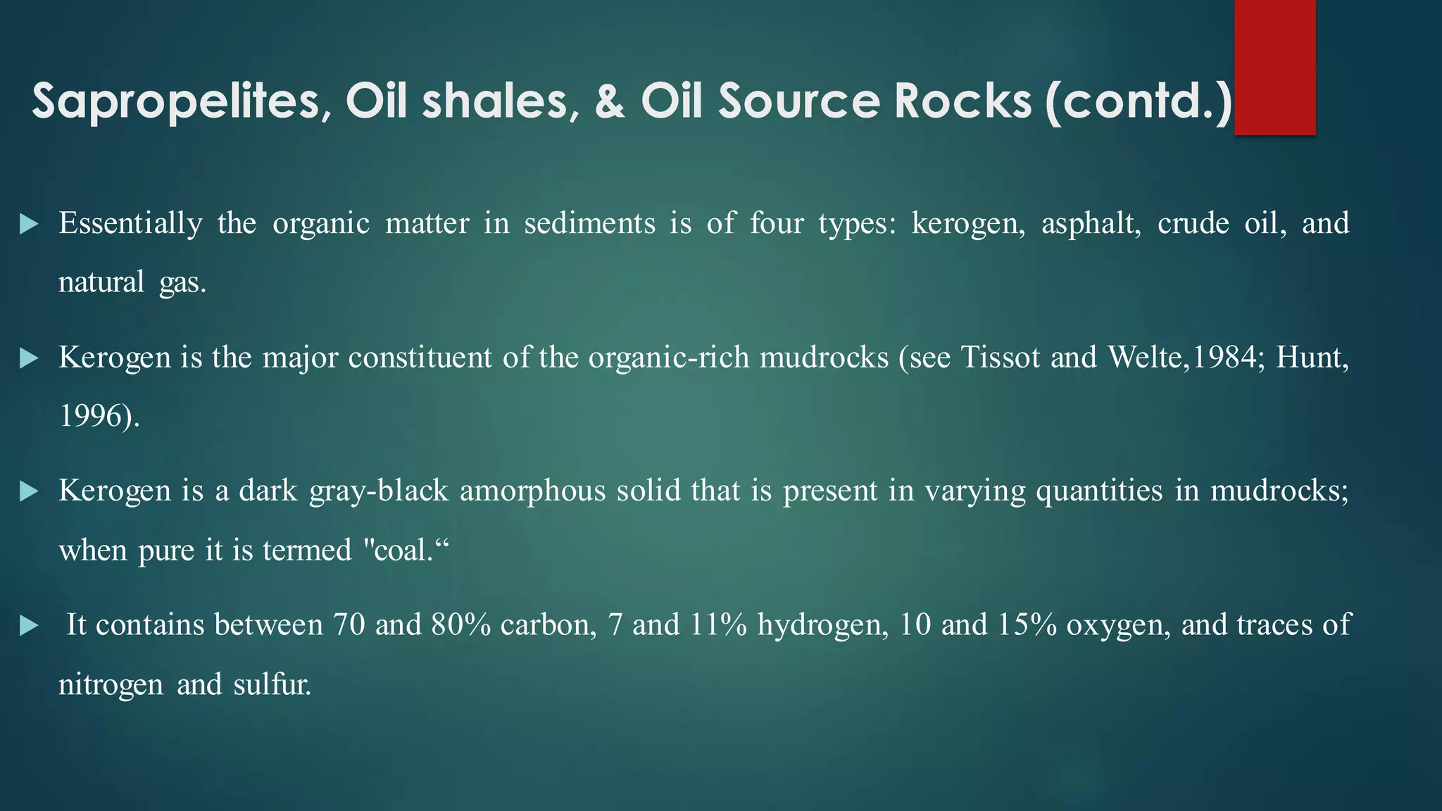 Sapropelites, Oil shales, & Oil Source Rocks (contd.)
 Essentially the organic matter in sediments is of four types: kerogen, asphalt, crude oil, and
natural gas.
 Kerogen is the major constituent of the organic-rich mudrocks (see Tissot and Welte,1984; Hunt,
1996).
 Kerogen is a dark gray-black amorphous solid that is present in varying quantities in mudrocks;
when pure it is termed "coal.“
 It contains between 70 and 80% carbon, 7 and 11% hydrogen, 10 and 15% oxygen, and traces of
nitrogen and sulfur.
 