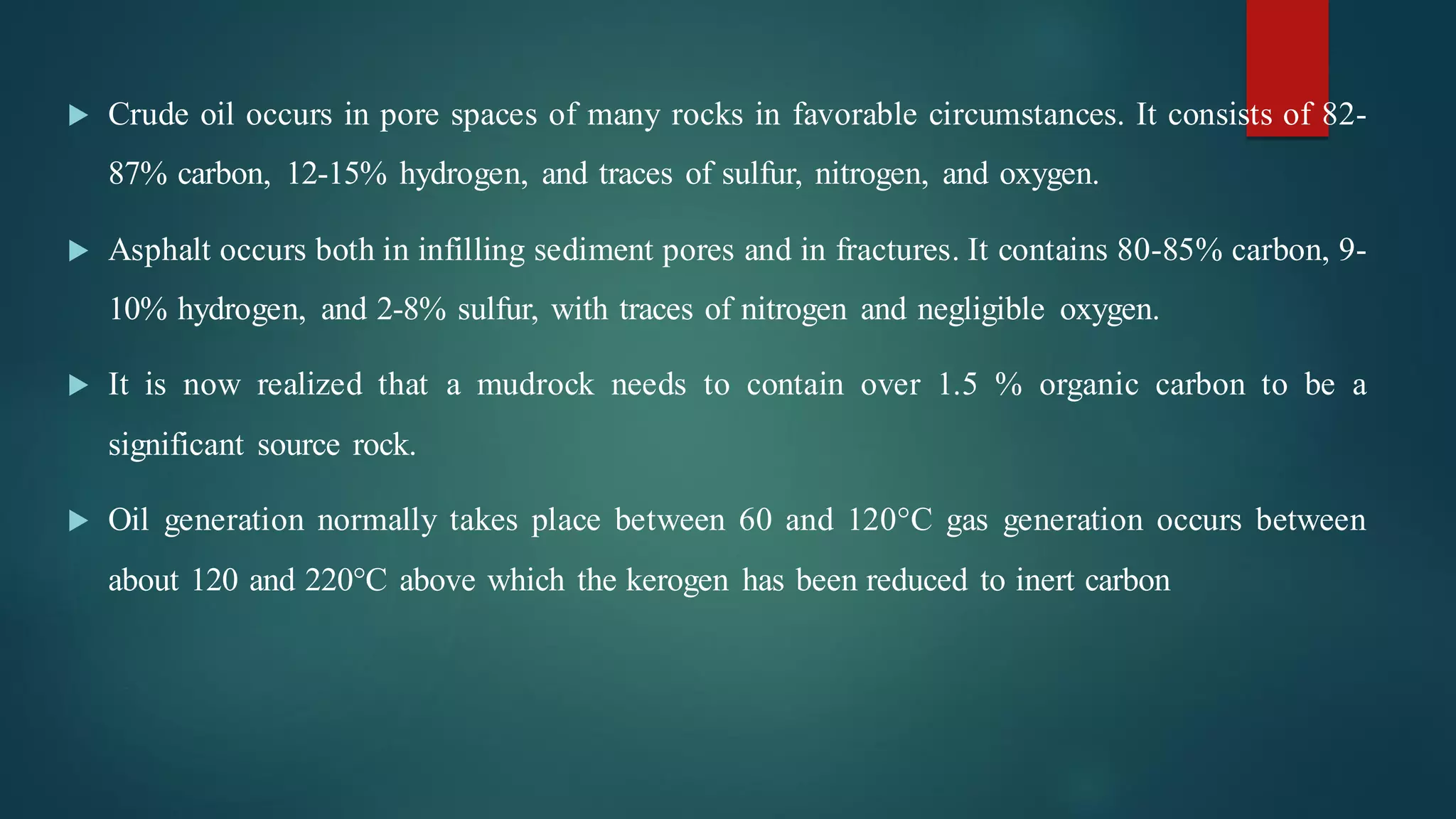  Crude oil occurs in pore spaces of many rocks in favorable circumstances. It consists of 82-
87% carbon, 12-15% hydrogen, and traces of sulfur, nitrogen, and oxygen.
 Asphalt occurs both in infilling sediment pores and in fractures. It contains 80-85% carbon, 9-
10% hydrogen, and 2-8% sulfur, with traces of nitrogen and negligible oxygen.
 It is now realized that a mudrock needs to contain over 1.5 % organic carbon to be a
significant source rock.
 Oil generation normally takes place between 60 and 120°C gas generation occurs between
about 120 and 220°C above which the kerogen has been reduced to inert carbon
 