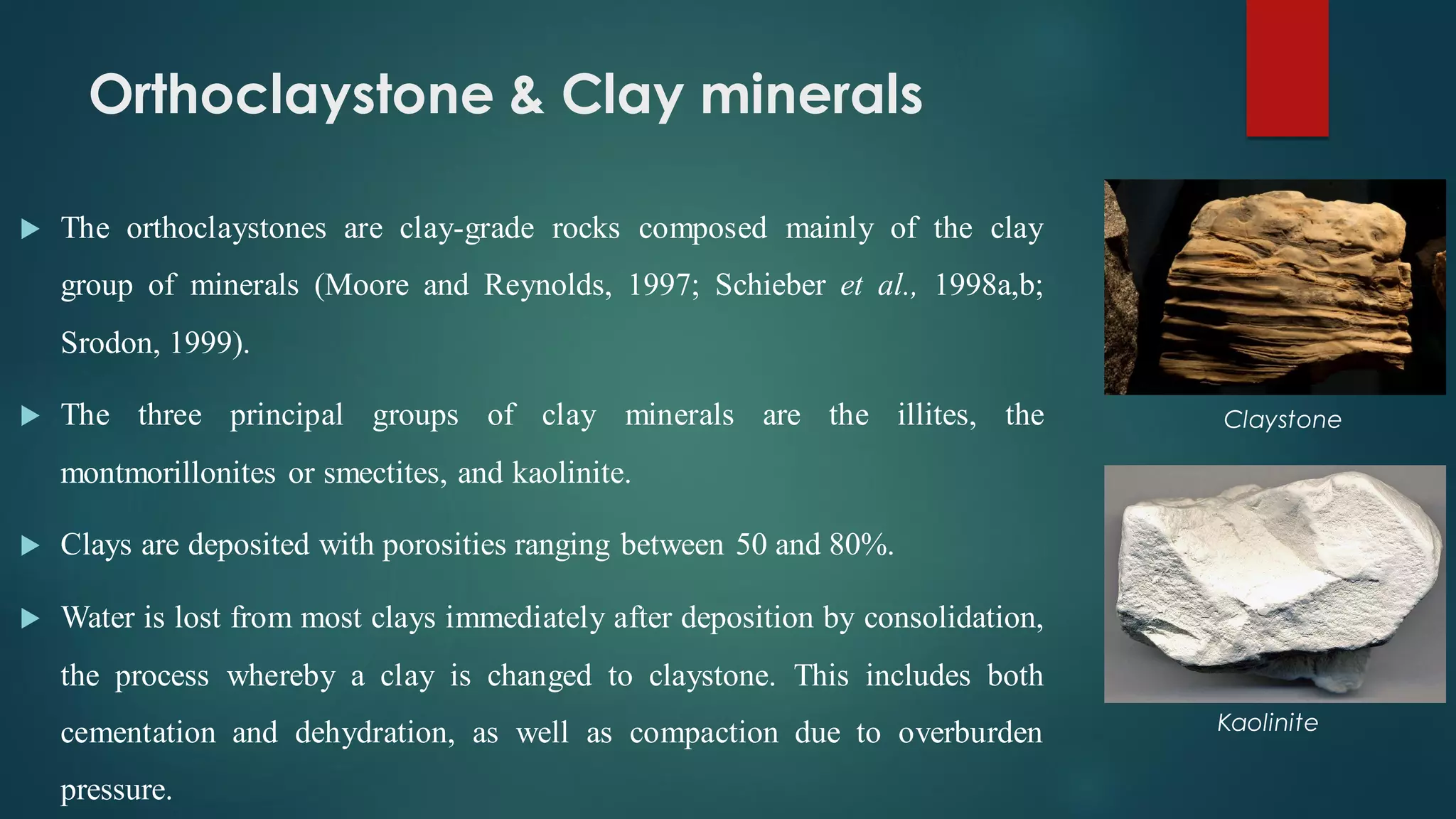 Orthoclaystone & Clay minerals
 The orthoclaystones are clay-grade rocks composed mainly of the clay
group of minerals (Moore and Reynolds, 1997; Schieber et al., 1998a,b;
Srodon, 1999).
 The three principal groups of clay minerals are the illites, the
montmorillonites or smectites, and kaolinite.
 Clays are deposited with porosities ranging between 50 and 80%.
 Water is lost from most clays immediately after deposition by consolidation,
the process whereby a clay is changed to claystone. This includes both
cementation and dehydration, as well as compaction due to overburden
pressure.
Kaolinite
Claystone
 