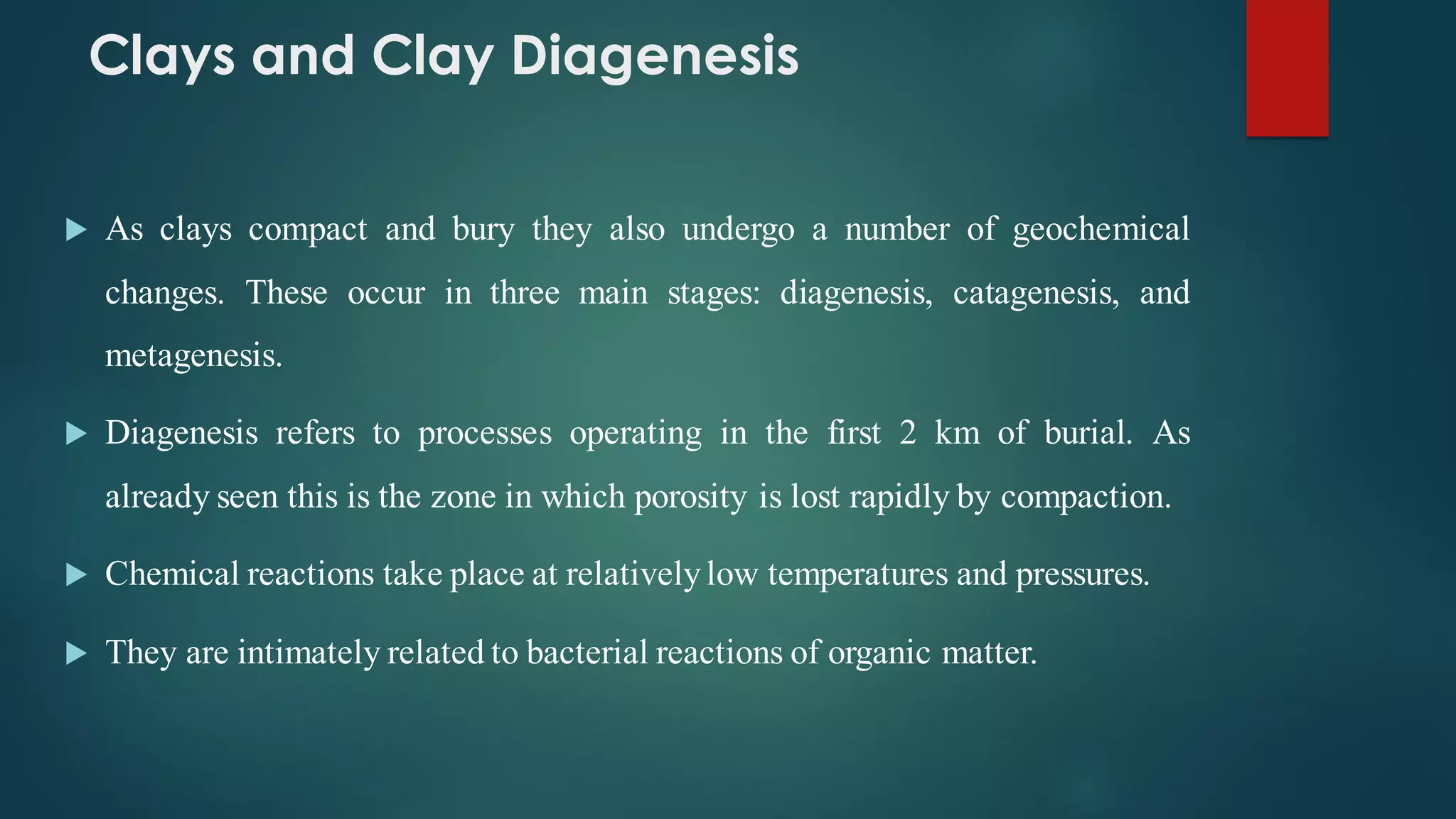 Clays and Clay Diagenesis
 As clays compact and bury they also undergo a number of geochemical
changes. These occur in three main stages: diagenesis, catagenesis, and
metagenesis.
 Diagenesis refers to processes operating in the first 2 km of burial. As
already seen this is the zone in which porosity is lost rapidly by compaction.
 Chemical reactions take place at relativelylow temperatures and pressures.
 They are intimately related to bacterial reactions of organic matter.
 