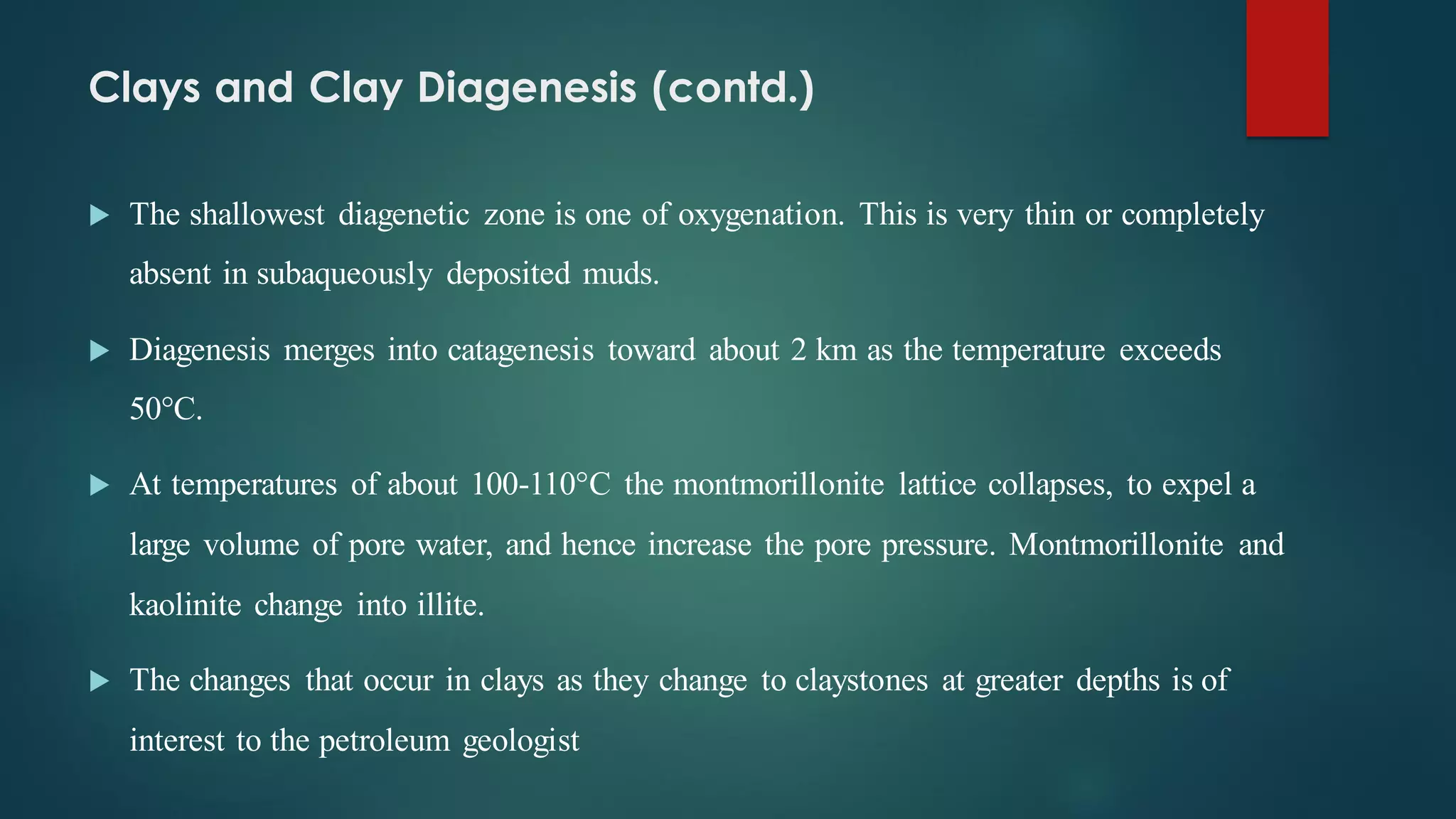 Clays and Clay Diagenesis (contd.)
 The shallowest diagenetic zone is one of oxygenation. This is very thin or completely
absent in subaqueously deposited muds.
 Diagenesis merges into catagenesis toward about 2 km as the temperature exceeds
50°C.
 At temperatures of about 100-110°C the montmorillonite lattice collapses, to expel a
large volume of pore water, and hence increase the pore pressure. Montmorillonite and
kaolinite change into illite.
 The changes that occur in clays as they change to claystones at greater depths is of
interest to the petroleum geologist
 