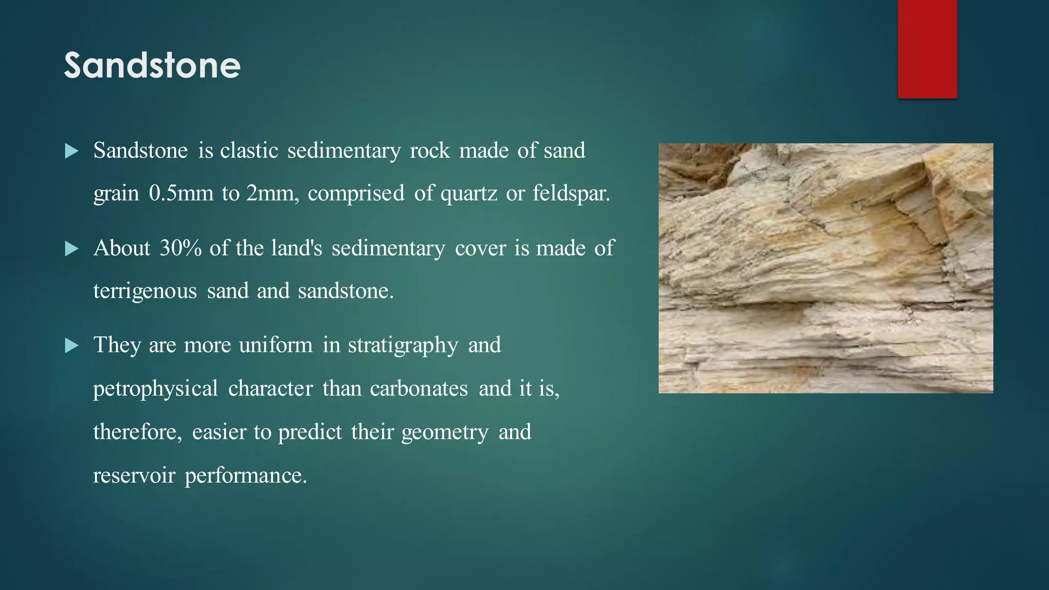 Sandstone
 Sandstone is clastic sedimentary rock made of sand
grain 0.5mm to 2mm, comprised of quartz or feldspar.
 About 30% of the land's sedimentary cover is made of
terrigenous sand and sandstone.
 They are more uniform in stratigraphy and
petrophysical character than carbonates and it is,
therefore, easier to predict their geometry and
reservoir performance.
 