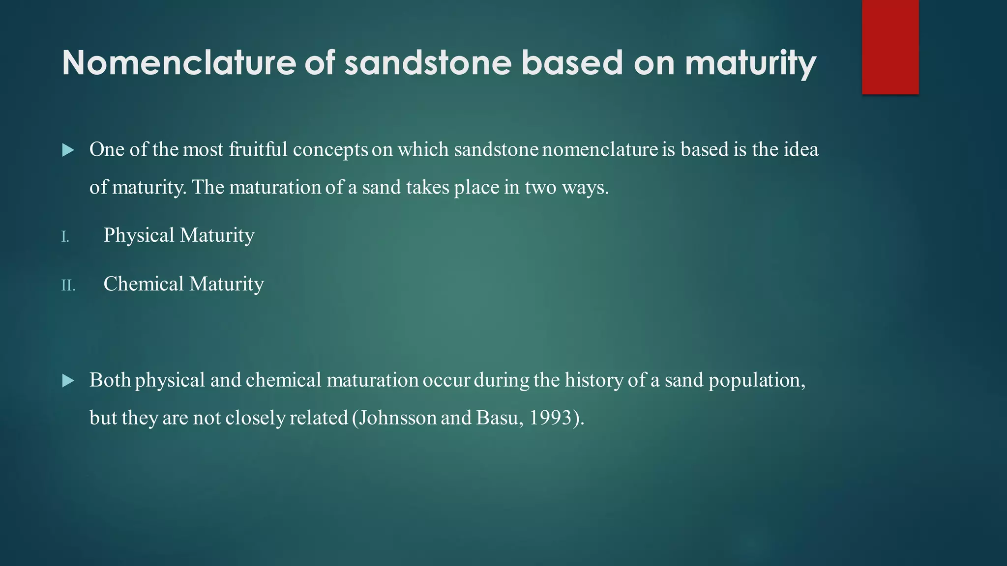 Nomenclature of sandstone based on maturity
 One of the most fruitful conceptson which sandstonenomenclatureis based is the idea
of maturity. The maturation of a sand takes place in two ways.
I. Physical Maturity
II. Chemical Maturity
 Both physical and chemical maturation occurduring the history of a sand population,
but they are not closely related (Johnsson and Basu, 1993).
 