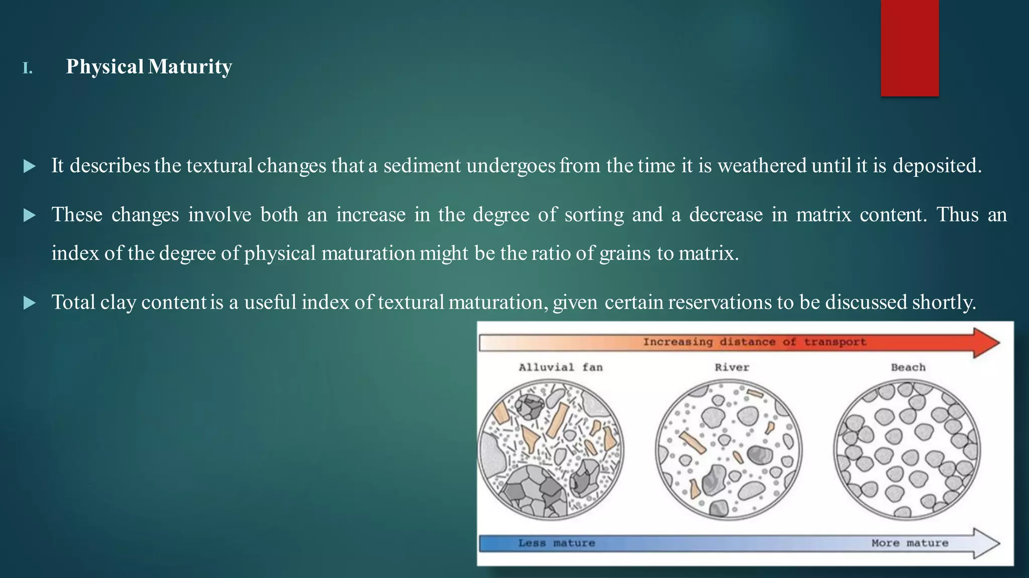 I. Physical Maturity
 It describes the textural changes that a sediment undergoesfrom the time it is weathered until it is deposited.
 These changes involve both an increase in the degree of sorting and a decrease in matrix content. Thus an
index of the degree of physical maturation might be the ratio of grains to matrix.
 Total clay contentis a useful index of textural maturation, given certain reservations to be discussed shortly.
 
