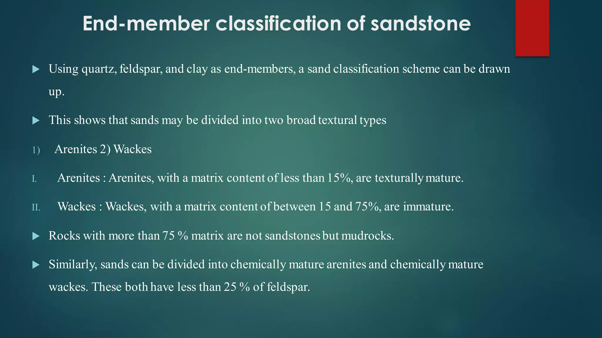 End-member classification of sandstone
 Using quartz, feldspar, and clay as end-members, a sand classification scheme can be drawn
up.
 This shows that sands may be divided into two broad textural types
1) Arenites 2) Wackes
I. Arenites : Arenites, with a matrix content of less than 15%, are texturallymature.
II. Wackes : Wackes, with a matrix content of between 15 and 75%, are immature.
 Rocks with more than 75 % matrix are not sandstonesbut mudrocks.
 Similarly, sands can be divided into chemically mature arenites and chemically mature
wackes. These both have less than 25 % of feldspar.
 