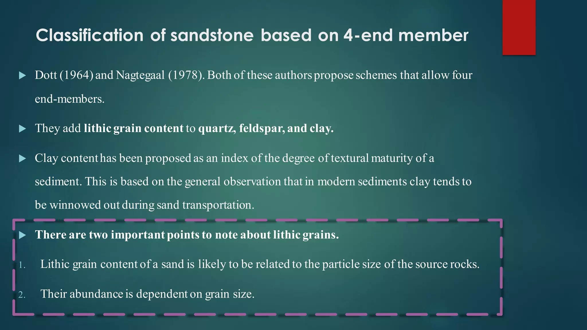 Classification of sandstone based on 4-end member
 Dott (1964)and Nagtegaal (1978). Both of these authorsproposeschemes that allow four
end-members.
 They add lithicgrain content to quartz, feldspar, and clay.
 Clay contenthas been proposed as an index of the degree of textural maturity of a
sediment. This is based on the general observation that in modern sediments clay tends to
be winnowed out during sand transportation.
 There are two importantpoints to note about lithicgrains.
1. Lithic grain content of a sand is likely to be related to the particle size of the source rocks.
2. Their abundanceis dependent on grain size.
 