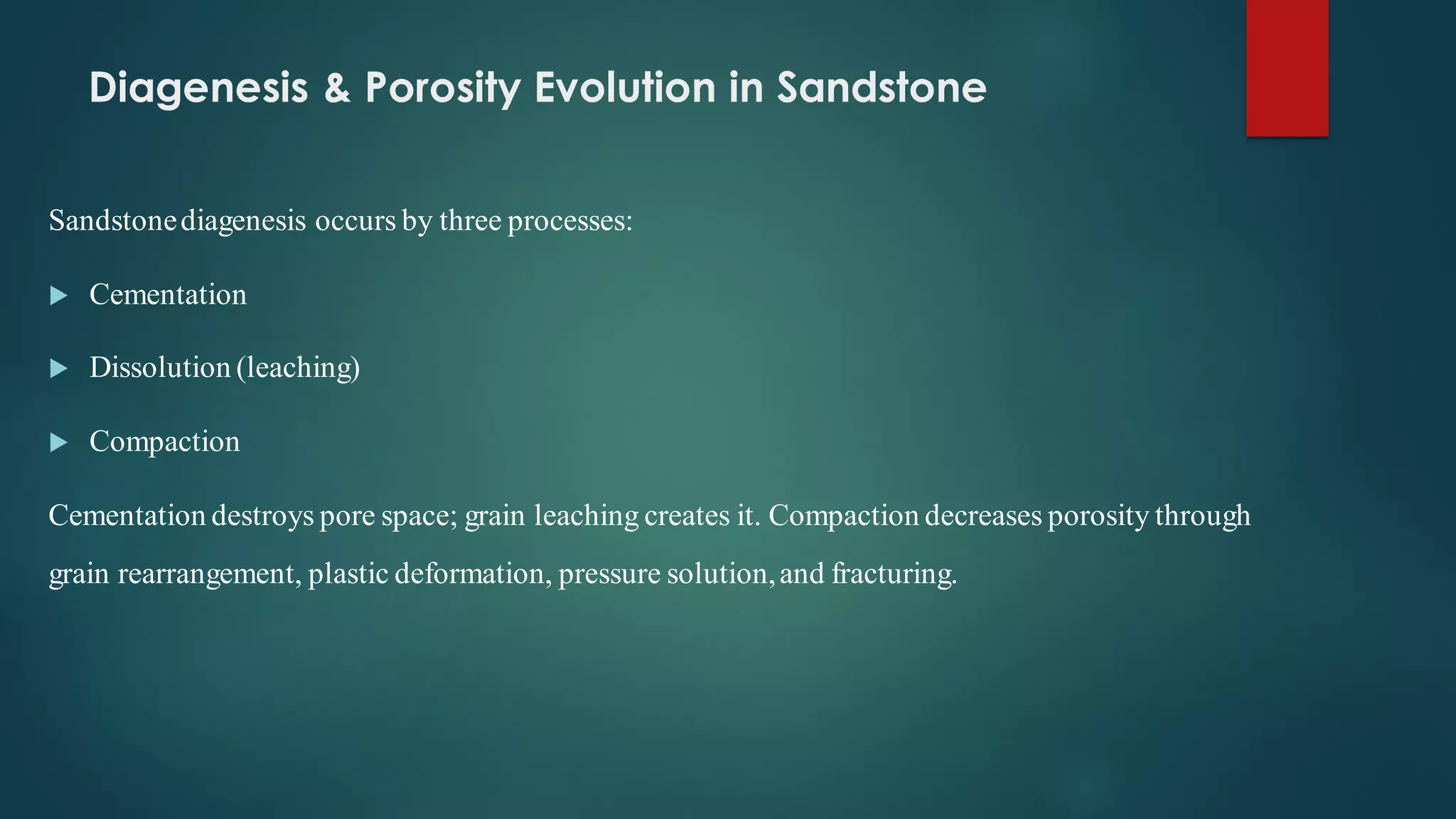 Diagenesis & Porosity Evolution in Sandstone
Sandstonediagenesis occurs by three processes:
 Cementation
 Dissolution (leaching)
 Compaction
Cementation destroys pore space; grain leaching creates it. Compaction decreases porosity through
grain rearrangement, plastic deformation, pressure solution,and fracturing.
 