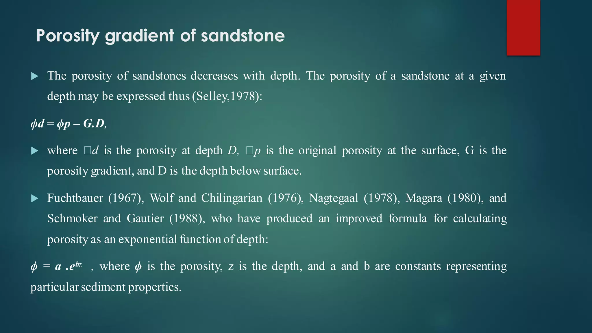 Porosity gradient of sandstone
 The porosity of sandstones decreases with depth. The porosity of a sandstone at a given
depth may be expressed thus (Selley,1978):
ϕd = ϕp – G.D,
 where d is the porosity at depth D, p is the original porosity at the surface, G is the
porosity gradient, and D is the depth below surface.
 Fuchtbauer (1967), Wolf and Chilingarian (1976), Nagtegaal (1978), Magara (1980), and
Schmoker and Gautier (1988), who have produced an improved formula for calculating
porosity as an exponential function of depth:
ϕ = a .eᵇᶻ , where ϕ is the porosity, z is the depth, and a and b are constants representing
particularsediment properties.
 