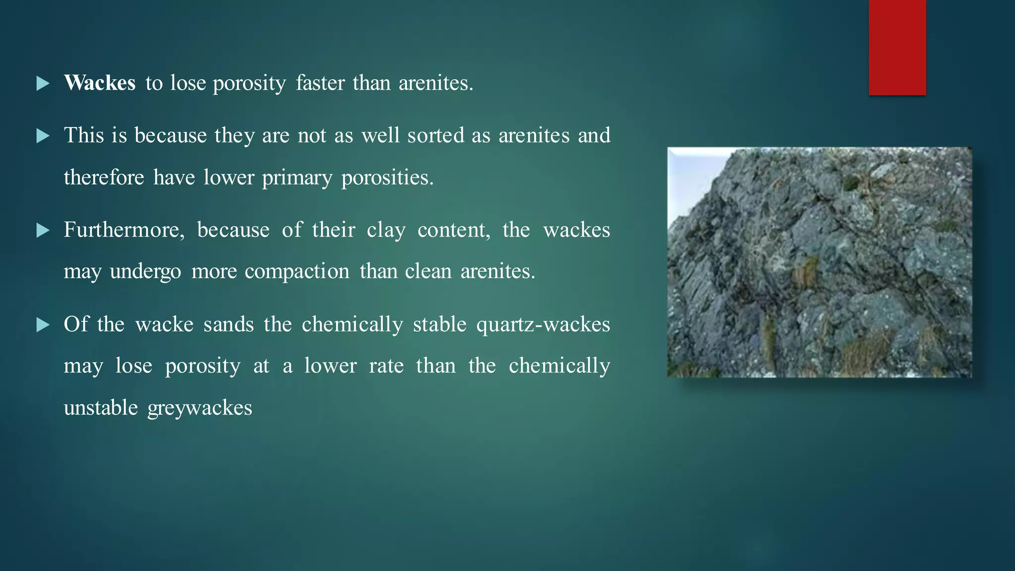  Wackes to lose porosity faster than arenites.
 This is because they are not as well sorted as arenites and
therefore have lower primary porosities.
 Furthermore, because of their clay content, the wackes
may undergo more compaction than clean arenites.
 Of the wacke sands the chemically stable quartz-wackes
may lose porosity at a lower rate than the chemically
unstable greywackes
 
