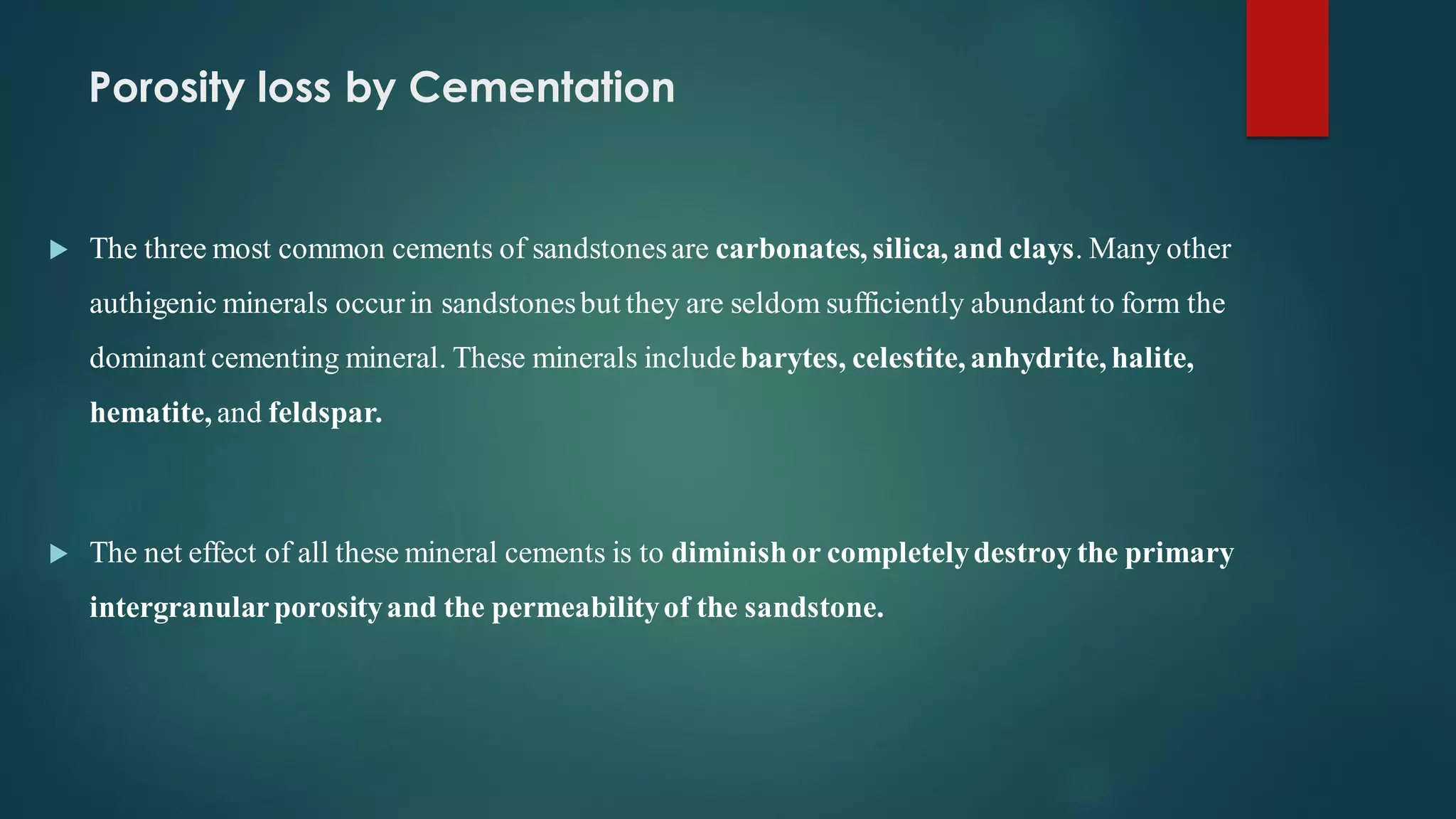 Porosity loss by Cementation
 The three most common cements of sandstonesare carbonates, silica, and clays. Many other
authigenic minerals occurin sandstonesbut they are seldom sufficiently abundant to form the
dominant cementing mineral. These minerals includebarytes, celestite, anhydrite, halite,
hematite, and feldspar.
 The net effect of all these mineral cements is to diminishor completelydestroy the primary
intergranularporosityand the permeabilityof the sandstone.
 