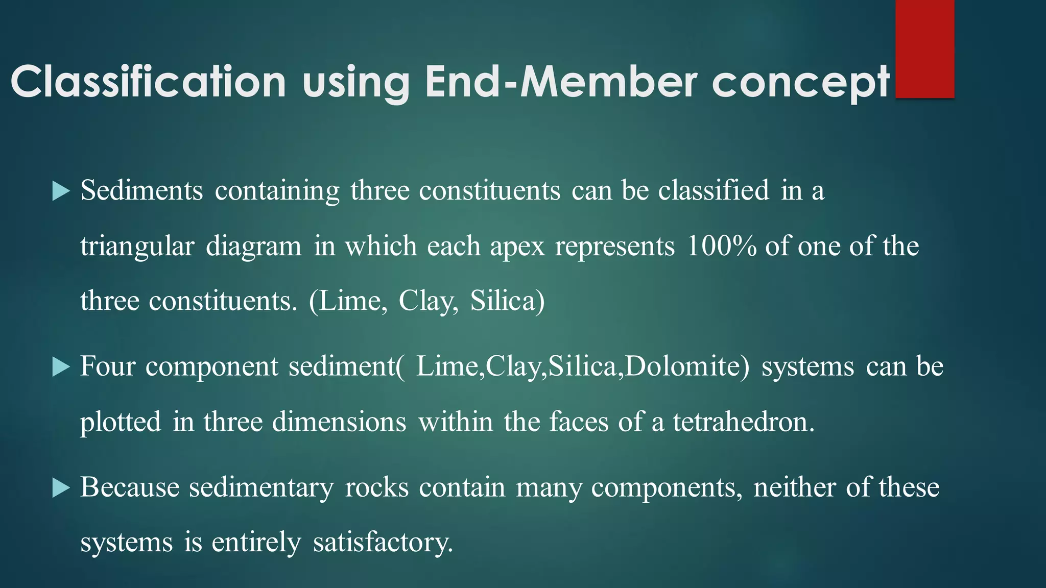 Classification using End-Member concept
 Sediments containing three constituents can be classified in a
triangular diagram in which each apex represents 100% of one of the
three constituents. (Lime, Clay, Silica)
 Four component sediment( Lime,Clay,Silica,Dolomite) systems can be
plotted in three dimensions within the faces of a tetrahedron.
 Because sedimentary rocks contain many components, neither of these
systems is entirely satisfactory.
 
