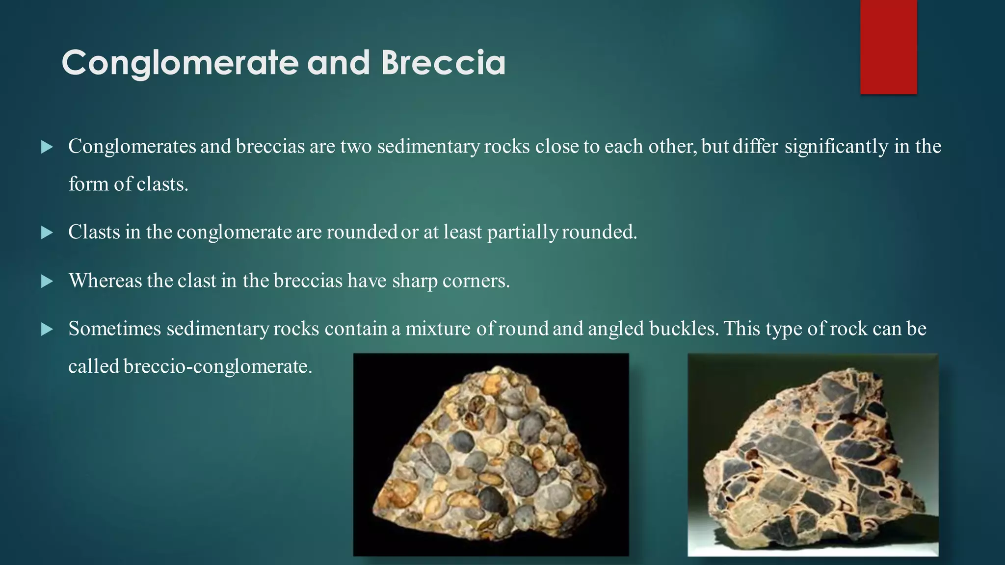 Conglomerate and Breccia
 Conglomerates and breccias are two sedimentary rocks close to each other, but differ significantly in the
form of clasts.
 Clasts in the conglomerate are roundedor at least partiallyrounded.
 Whereas the clast in the breccias have sharp corners.
 Sometimes sedimentary rocks contain a mixture of round and angled buckles. This type of rock can be
called breccio-conglomerate.
 