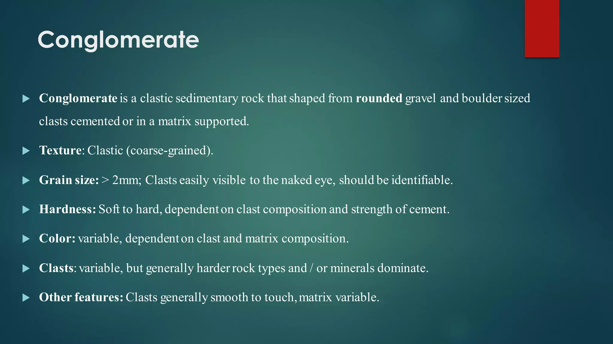 Conglomerate
 Conglomerate is a clastic sedimentary rock that shaped from rounded gravel and bouldersized
clasts cemented or in a matrix supported.
 Texture: Clastic (coarse-grained).
 Grain size: > 2mm; Clasts easily visible to the naked eye, should be identifiable.
 Hardness: Soft to hard, dependenton clast composition and strength of cement.
 Color: variable, dependenton clast and matrix composition.
 Clasts:variable, but generally harderrock types and / or minerals dominate.
 Other features: Clasts generally smooth to touch,matrix variable.
 
