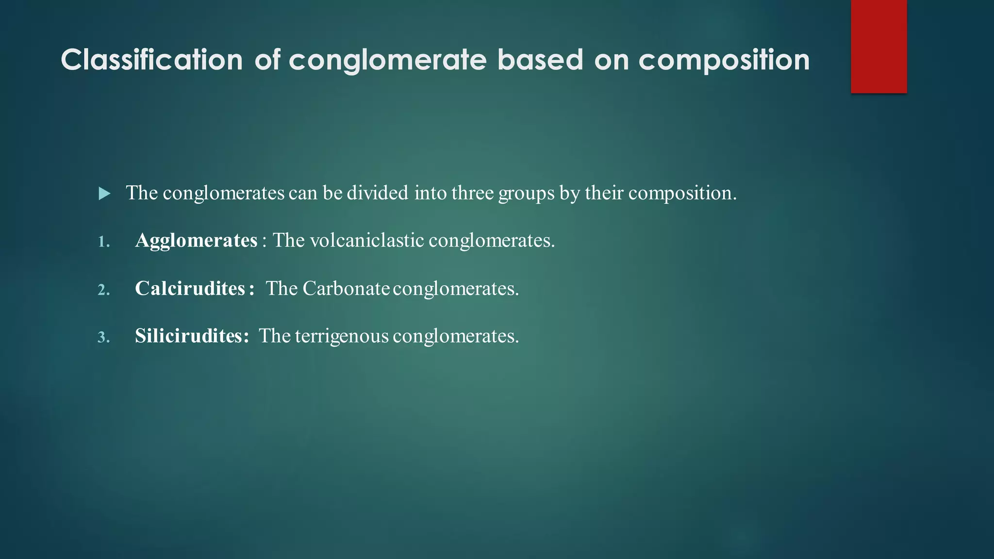 Classification of conglomerate based on composition
 The conglomerates can be divided into three groups by their composition.
1. Agglomerates : The volcaniclastic conglomerates.
2. Calcirudites: The Carbonateconglomerates.
3. Silicirudites: The terrigenous conglomerates.
 
