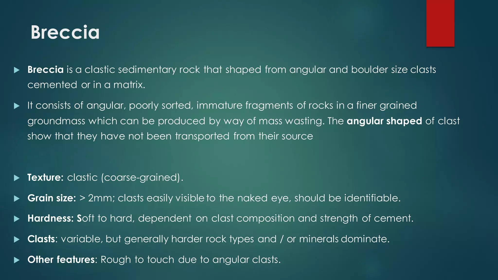 Breccia
 Breccia is a clastic sedimentary rock that shaped from angular and boulder size clasts
cemented or in a matrix.
 It consists of angular, poorly sorted, immature fragments of rocks in a finer grained
groundmass which can be produced by way of mass wasting. The angular shaped of clast
show that they have not been transported from their source
 Texture: clastic (coarse-grained).
 Grain size: > 2mm; clasts easily visibleto the naked eye, should be identifiable.
 Hardness: Soft to hard, dependent on clast composition and strength of cement.
 Clasts: variable, but generally harder rock types and / or minerals dominate.
 Other features: Rough to touch due to angular clasts.
 