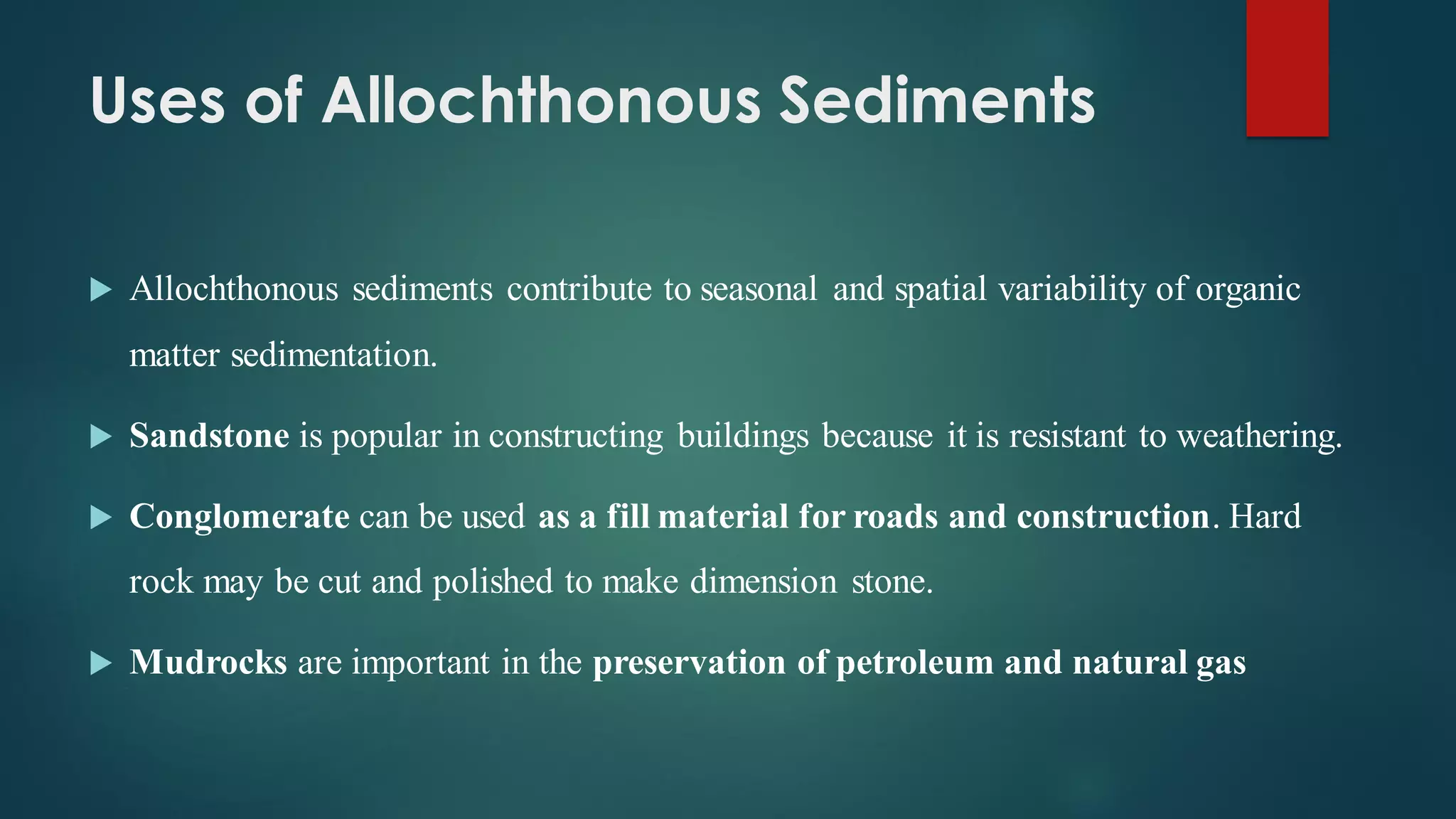 Uses of Allochthonous Sediments
 Allochthonous sediments contribute to seasonal and spatial variability of organic
matter sedimentation.
 Sandstone is popular in constructing buildings because it is resistant to weathering.
 Conglomerate can be used as a fill material for roads and construction. Hard
rock may be cut and polished to make dimension stone.
 Mudrocks are important in the preservation of petroleum and natural gas
 