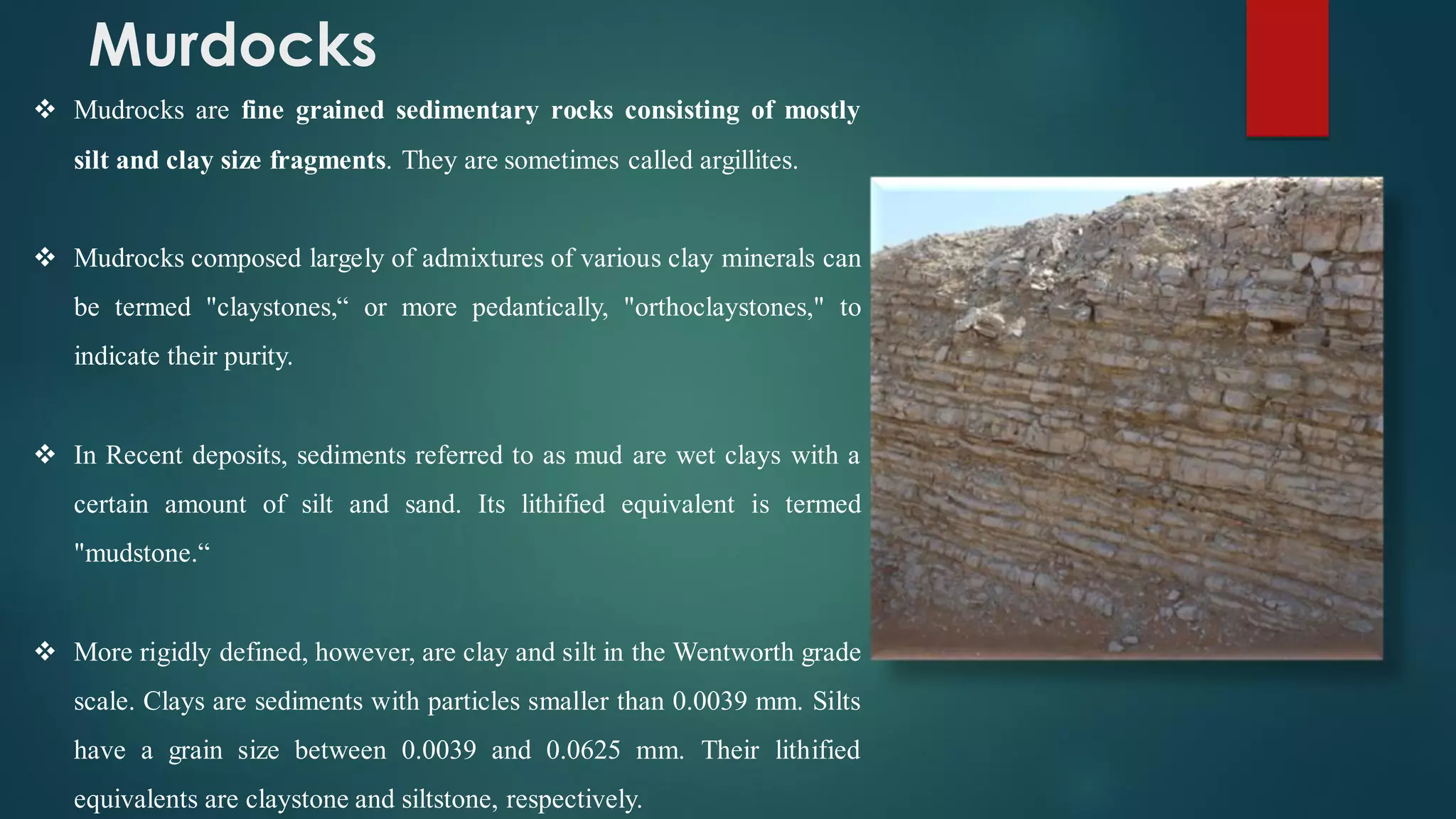 Murdocks
❖ Mudrocks are fine grained sedimentary rocks consisting of mostly
silt and clay size fragments. They are sometimes called argillites.
❖ Mudrocks composed largely of admixtures of various clay minerals can
be termed "claystones,“ or more pedantically, "orthoclaystones," to
indicate their purity.
❖ In Recent deposits, sediments referred to as mud are wet clays with a
certain amount of silt and sand. Its lithified equivalent is termed
"mudstone.“
❖ More rigidly defined, however, are clay and silt in the Wentworth grade
scale. Clays are sediments with particles smaller than 0.0039 mm. Silts
have a grain size between 0.0039 and 0.0625 mm. Their lithified
equivalents are claystone and siltstone, respectively.
 