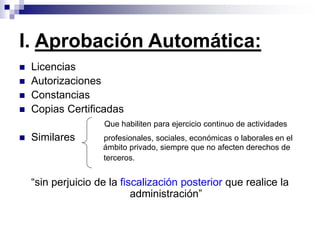  Licencias
 Autorizaciones
 Constancias
 Copias Certificadas
Que habiliten para ejercicio continuo de actividades
 Similares profesionales, sociales, económicas o laborales en el
ámbito privado, siempre que no afecten derechos de
terceros.
“sin perjuicio de la fiscalización posterior que realice la
administración”
I. Aprobación Automática:
 