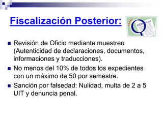  Revisión de Oficio mediante muestreo
(Autenticidad de declaraciones, documentos,
informaciones y traducciones).
 No menos del 10% de todos los expedientes
con un máximo de 50 por semestre.
 Sanción por falsedad: Nulidad, multa de 2 a 5
UIT y denuncia penal.
Fiscalización Posterior:
 
