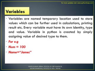 • Variables are named temporary location used to store
values which can be further used in calculations, printing
result etc. Every variable must have its own Identity, type
and value. Variable in python is created by simply
assigning value of desired type to them.
• For e.g
• Num = 100
• Name=“James”
VINOD KUMAR VERMA, PGT(CS), KV OEF KANPUR &
SACHIN BHARDWAJ, PGT(CS), KV NO.1 TEZPUR
for more updates visit: www.python4csip.com
 