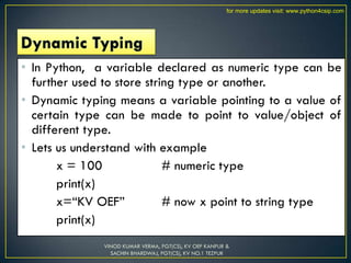 • In Python, a variable declared as numeric type can be
further used to store string type or another.
• Dynamic typing means a variable pointing to a value of
certain type can be made to point to value/object of
different type.
• Lets us understand with example
x = 100 # numeric type
print(x)
x=“KV OEF” # now x point to string type
print(x)
VINOD KUMAR VERMA, PGT(CS), KV OEF KANPUR &
SACHIN BHARDWAJ, PGT(CS), KV NO.1 TEZPUR
for more updates visit: www.python4csip.com
 