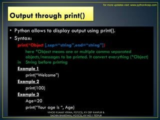 • Python allows to display output using print().
• Syntax:
print(*Object [,sep=“string”,end=“string”])
here *Object means one or multiple comma separated
objects/messages to be printed. It convert everything (*Object)
in String before printing
Example 1
print(“Welcome”)
Example 2
print(100)
Example 3
Age=20
print(“Your age is “, Age)
VINOD KUMAR VERMA, PGT(CS), KV OEF KANPUR &
SACHIN BHARDWAJ, PGT(CS), KV NO.1 TEZPUR
for more updates visit: www.python4csip.com
 