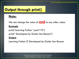 Note:
We can change the value of end to any other value.
Example
print(“Learning Python ”,end=““)
print(“ Developed by Guido Van Rossum”)
Output
Learning Python  Developed by Guido Van Rossum
VINOD KUMAR VERMA, PGT(CS), KV OEF KANPUR &
SACHIN BHARDWAJ, PGT(CS), KV NO.1 TEZPUR
for more updates visit: www.python4csip.com
 