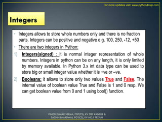 • Integers allows to store whole numbers only and there is no fraction
parts. Integers can be positive and negative e.g. 100, 250, -12, +50
• There are two integers in Python:
1) Integers(signed) : it is normal integer representation of whole
numbers. Integers in python can be on any length, it is only limited
by memory available. In Python 3.x int data type can be used to
store big or small integer value whether it is +ve or –ve.
2) Booleans: it allows to store only two values True and False. The
internal value of boolean value True and False is 1 and 0 resp. We
can get boolean value from 0 and 1 using bool() function.
VINOD KUMAR VERMA, PGT(CS), KV OEF KANPUR &
SACHIN BHARDWAJ, PGT(CS), KV NO.1 TEZPUR
for more updates visit: www.python4csip.com
 