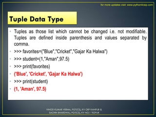 • Tuples as those list which cannot be changed i.e. not modifiable.
Tuples are defined inside parenthesis and values separated by
comma.
• >>> favorites=("Blue","Cricket","Gajar Ka Halwa")
• >>> student=(1,"Aman",97.5)
• >>> print(favorites)
• ('Blue', 'Cricket', 'Gajar Ka Halwa')
• >>> print(student)
• (1, 'Aman', 97.5)
VINOD KUMAR VERMA, PGT(CS), KV OEF KANPUR &
SACHIN BHARDWAJ, PGT(CS), KV NO.1 TEZPUR
for more updates visit: www.python4csip.com
 