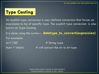 An explicit type conversion is user-defined conversion that forces an
expression to be of specific type. The explicit type conversion is also
known as Type Casting.
It is done using the syntax : datatype_to_convert(expression)
For example:
str=„100‟ # String type
Num = int(str) # will convert the str to int type
VINOD KUMAR VERMA, PGT(CS), KV OEF KANPUR &
SACHIN BHARDWAJ, PGT(CS), KV NO.1 TEZPUR
for more updates visit: www.python4csip.com
 