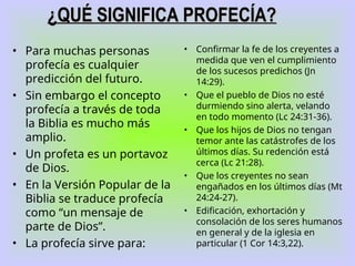 • Para muchas personas
profecía es cualquier
predicción del futuro.
• Sin embargo el concepto
profecía a través de toda
la Biblia es mucho más
amplio.
• Un profeta es un portavoz
de Dios.
• En la Versión Popular de la
Biblia se traduce profecía
como “un mensaje de
parte de Dios”.
• La profecía sirve para:
• Confirmar la fe de los creyentes a
medida que ven el cumplimiento
de los sucesos predichos (Jn
14:29).
• Que el pueblo de Dios no esté
durmiendo sino alerta, velando
en todo momento (Lc 24:31-36).
• Que los hijos de Dios no tengan
temor ante las catástrofes de los
últimos días. Su redención está
cerca (Lc 21:28).
• Que los creyentes no sean
engañados en los últimos días (Mt
24:24-27).
• Edificación, exhortación y
consolación de los seres humanos
en general y de la iglesia en
particular (1 Cor 14:3,22).
¿QUÉ SIGNIFICA PROFECÍA?
¿QUÉ SIGNIFICA PROFECÍA?
 