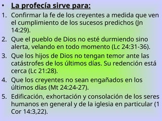• La profecía sirve para:
La profecía sirve para:
1. Confirmar la fe de los creyentes a medida que ven
el cumplimiento de los sucesos predichos (Jn
14:29).
2. Que el pueblo de Dios no esté durmiendo sino
alerta, velando en todo momento (Lc 24:31-36).
3. Que los hijos de Dios no tengan temor ante las
catástrofes de los últimos días. Su redención está
cerca (Lc 21:28).
4. Que los creyentes no sean engañados en los
últimos días (Mt 24:24-27).
5. Edificación, exhortación y consolación de los seres
humanos en general y de la iglesia en particular (1
Cor 14:3,22).
 
