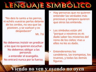 “No deis lo santo a los perros,
ni echéis vuestras perlas delante
de los cerdos, no sea que las
pisoteen, y se vuelvan y os
despedacen”
Mt. 7:6
• Hay personas que no quieren
entender las verdades más
preciosas y tampoco quieren
que otros las entienda.
• Los símbolos están ahí
“porque a vosotros os es
dado saber los misterios del
reino de los cielos; mas a
ellos no les es dado.
• Entenderemos los
candeleros, las trompetas, los
truenos, y todas las demás
figuras.
No debemos insistir en predicar
a los que no quieren escuchar.
No debemos obligar a las
personas
a entender el evangelio.
No entrará nunca por la fuerza.
Viendo no ven y oyendo no oyen
Viendo no ven y oyendo no oyen
 