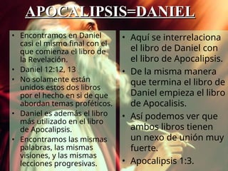 • Aquí se interrelaciona
el libro de Daniel con
el libro de Apocalipsis.
• De la misma manera
que termina el libro de
Daniel empieza el libro
de Apocalisis.
• Así podemos ver que
ambos libros tienen
un nexo de unión muy
fuerte.
• Apocalipsis 1:3.
• Encontramos en Daniel
casi el mismo final con el
que comienza el libro de
la Revelación.
• Daniel 12:12, 13
• No solamente están
unidos estos dos libros
por el hecho en si de que
abordan temas proféticos.
• Daniel es además el libro
más utilizado en el libro
de Apocalipsis.
• Encontramos las mismas
palabras, las mismas
visiones, y las mismas
lecciones progresivas.
APOCALIPSIS=DANIEL
APOCALIPSIS=DANIEL
 