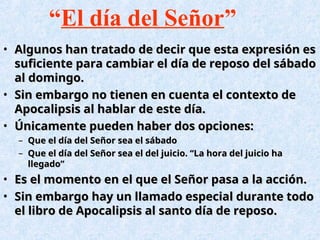 • Algunos han tratado de decir que esta expresión es
Algunos han tratado de decir que esta expresión es
suficiente para cambiar el día de reposo del sábado
suficiente para cambiar el día de reposo del sábado
al domingo.
al domingo.
• Sin embargo no tienen en cuenta el contexto de
Sin embargo no tienen en cuenta el contexto de
Apocalipsis al hablar de este día.
Apocalipsis al hablar de este día.
• Únicamente pueden haber dos opciones:
Únicamente pueden haber dos opciones:
– Que el día del Señor sea el sábado
Que el día del Señor sea el sábado
– Que el día del Señor sea el del juicio. “La hora del juicio ha
Que el día del Señor sea el del juicio. “La hora del juicio ha
llegado”
llegado”
• Es el momento en el que el Señor pasa a la acción.
Es el momento en el que el Señor pasa a la acción.
• Sin embargo hay un llamado especial durante todo
Sin embargo hay un llamado especial durante todo
el libro de Apocalipsis al santo día de reposo.
el libro de Apocalipsis al santo día de reposo.
“El día del Señor”
 