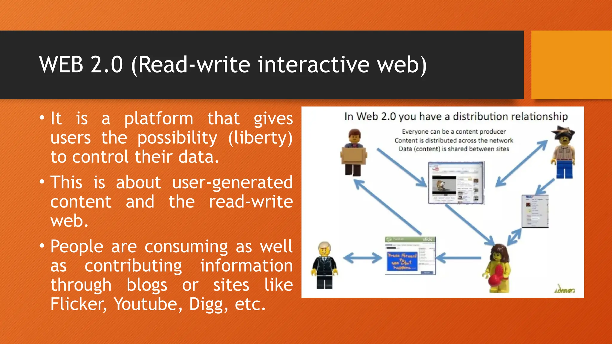 WEB 2.0 (Read-write interactive web)
• It is a platform that gives
users the possibility (liberty)
to control their data.
• This is about user-generated
content and the read-write
web.
• People are consuming as well
as contributing information
through blogs or sites like
Flicker, Youtube, Digg, etc.
 