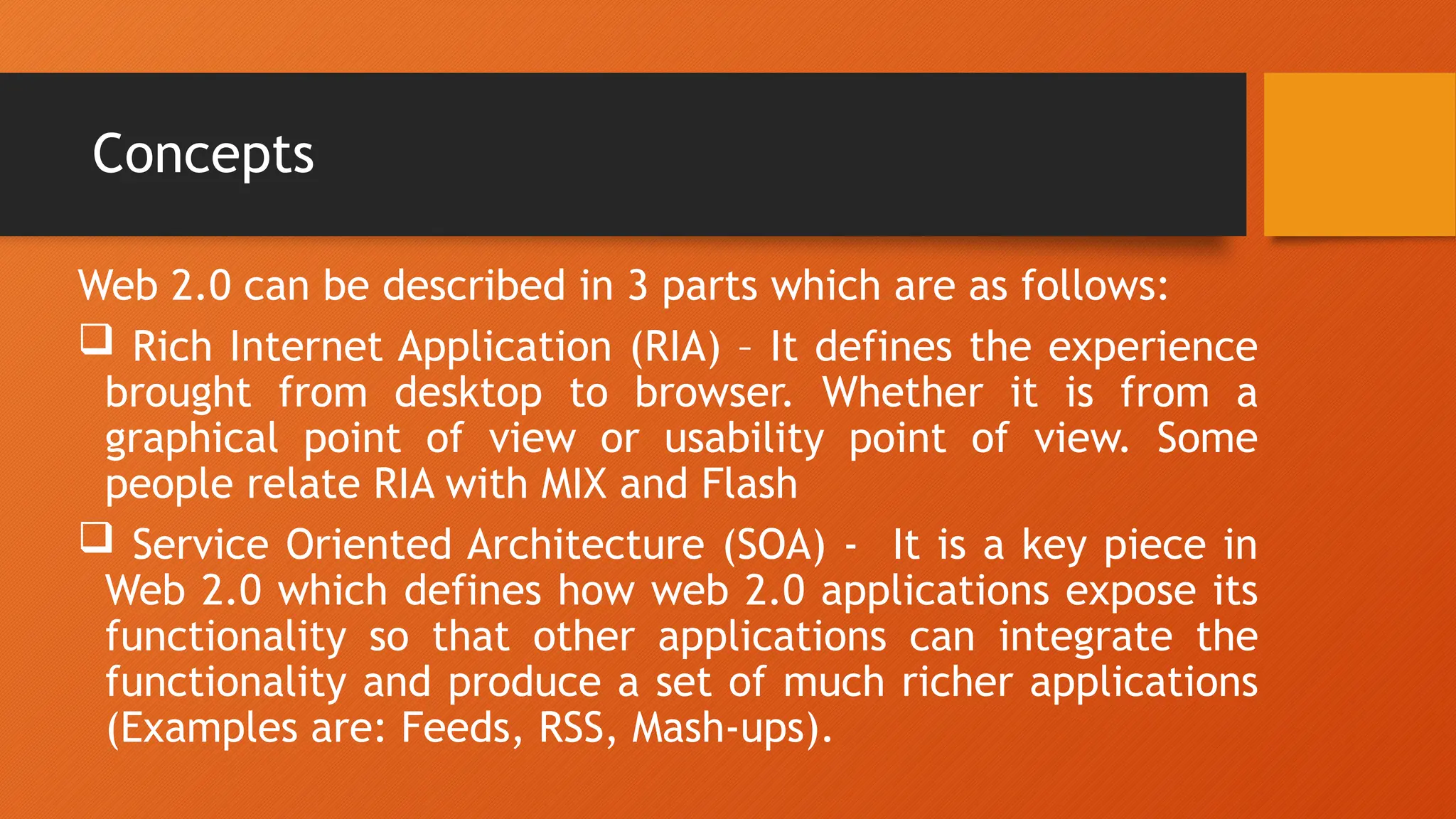 Concepts
Web 2.0 can be described in 3 parts which are as follows:
 Rich Internet Application (RIA) – It defines the experience
brought from desktop to browser. Whether it is from a
graphical point of view or usability point of view. Some
people relate RIA with MIX and Flash
 Service Oriented Architecture (SOA) - It is a key piece in
Web 2.0 which defines how web 2.0 applications expose its
functionality so that other applications can integrate the
functionality and produce a set of much richer applications
(Examples are: Feeds, RSS, Mash-ups).
 
