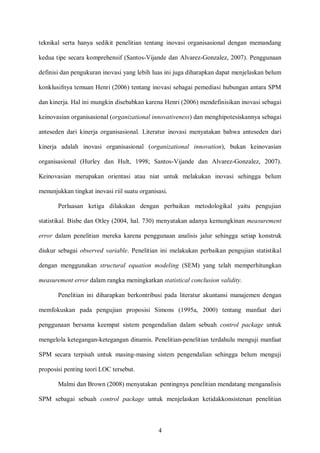 teknikal serta hanya sedikit penelitian tentang inovasi organisasional dengan memandang
kedua tipe secara komprehensif (Santos-Vijande dan Alvarez-Gonzalez, 2007). Penggunaan
definisi dan pengukuran inovasi yang lebih luas ini juga diharapkan dapat menjelaskan belum
konklusifnya temuan Henri (2006) tentang inovasi sebagai pemediasi hubungan antara SPM
dan kinerja. Hal ini mungkin disebabkan karena Henri (2006) mendefinisikan inovasi sebagai
keinovasian organisasional (organizational innovativeness) dan menghipotesiskannya sebagai
anteseden dari kinerja organisasional. Literatur inovasi menyatakan bahwa anteseden dari
kinerja adalah inovasi organisasional (organizational innovation), bukan keinovasian
organisasional (Hurley dan Hult, 1998; Santos-Vijande dan Alvarez-Gonzalez, 2007).
Keinovasian merupakan orientasi atau niat untuk melakukan inovasi sehingga belum
menunjukkan tingkat inovasi riil suatu organisasi.
Perluasan ketiga dilakukan dengan perbaikan metodologikal yaitu pengujian
statistikal. Bisbe dan Otley (2004, hal. 730) menyatakan adanya kemungkinan measurement
error dalam penelitian mereka karena penggunaan analisis jalur sehingga setiap konstruk
diukur sebagai observed variable. Penelitian ini melakukan perbaikan pengujian statistikal
dengan menggunakan structural equation modeling (SEM) yang telah memperhitungkan
measurement error dalam rangka meningkatkan statistical conclusion validity.
Penelitian ini diharapkan berkontribusi pada literatur akuntansi manajemen dengan
memfokuskan pada pengujian proposisi Simons (1995a, 2000) tentang manfaat dari
penggunaan bersama keempat sistem pengendalian dalam sebuah control package untuk
mengelola ketegangan-ketegangan dinamis. Penelitian-penelitian terdahulu menguji manfaat
SPM secara terpisah untuk masing-masing sistem pengendalian sehingga belum menguji
proposisi penting teori LOC tersebut.
Malmi dan Brown (2008) menyatakan pentingnya penelitian mendatang menganalisis
SPM sebagai sebuah control package untuk menjelaskan ketidakkonsistenan penelitian

4

 