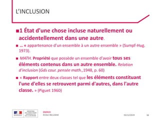 DGESCO
ÉCOLE INCLUSIVE 03/12/2019
L’INCLUSION
■1 État d'une chose incluse naturellement ou
accidentellement dans une autre.
■ … « appartenance d'un ensemble à un autre ensemble » (Sumpf-Hug.
1973).
■ MATH. Propriété que possède un ensemble d'avoir tous ses
éléments contenus dans un autre ensemble. Relation
d'inclusion (Gds cour. pensée math.,1948, p. 60)
■ « Rapport entre deux classes tel que les éléments constituant
l'une d'elles se retrouvent parmi d'autres, dans l'autre
classe. » (Piguet 1960)
11
 