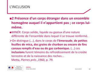 DGESCO
ÉCOLE INCLUSIVE 03/12/2019
L’INCLUSION
■2 Présence d'un corps étranger dans un ensemble
homogène auquel il n'appartient pas ; ce corps lui-
même.
■MINÉR. Corps solide, liquide ou gazeux d'une nature
différente de l'ensemble dans lequel il se trouve renfermé.
On distingue (...), dans le corps de l'émeraude, de petites
feuilles de mica, des grains de charbon ou encore de fins
canaux remplis d'eau ou de gaz carbonique. (...) ces
inclusions furent témoins du refroidissement de la croûte
terrestre et de la naissance des roches...
Metta, Pierres préc.,1960, p. 79.
13
 