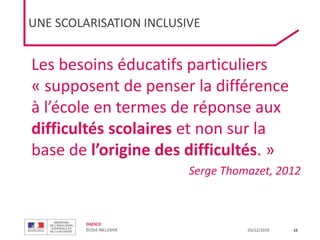 DGESCO
ÉCOLE INCLUSIVE 03/12/2019
Les besoins éducatifs particuliers
« supposent de penser la différence
à l’école en termes de réponse aux
difficultés scolaires et non sur la
base de l’origine des difficultés. »
Serge Thomazet, 2012
16
UNE SCOLARISATION INCLUSIVE
 