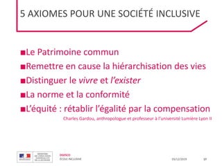 DGESCO
ÉCOLE INCLUSIVE 03/12/2019 17
5 AXIOMES POUR UNE SOCIÉTÉ INCLUSIVE
■Le Patrimoine commun
■Remettre en cause la hiérarchisation des vies
■Distinguer le vivre et l’exister
■La norme et la conformité
■L’équité : rétablir l’égalité par la compensation
Charles Gardou, anthropologue et professeur à l’université Lumière Lyon II
 
