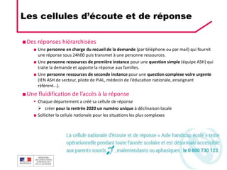 DGESCO
ÉCOLE INCLUSIVE 03/12/2019 31
■Des réponses hiérarchisées
■ Une personne en charge du recueil de la demande (par téléphone ou par mail) qui fournit
une réponse sous 24h00 puis transmet à une personne ressources.
■ Une personne ressources de première instance pour une question simple (équipe ASH) qui
traite la demande et apporte la réponse aux familles.
■ Une personne ressources de seconde instance pour une question complexe voire urgente
(IEN ASH de secteur, pilote de PIAL, médecin de l‘éducation nationale, enseignant
référent...).
■Une fluidification de l’accès à la réponse
 Chaque département a créé sa cellule de réponse
 créer pour la rentrée 2020 un numéro unique à déclinaison locale
■ Solliciter la cellule nationale pour les situations les plus complexes
Les cellules d’écoute et de réponse
 